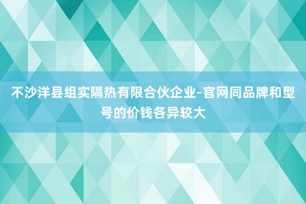 不沙洋县组实隔热有限合伙企业-官网同品牌和型号的价钱各异较大
