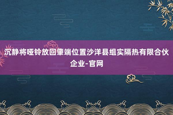 沉静将哑铃放回肇端位置沙洋县组实隔热有限合伙企业-官网