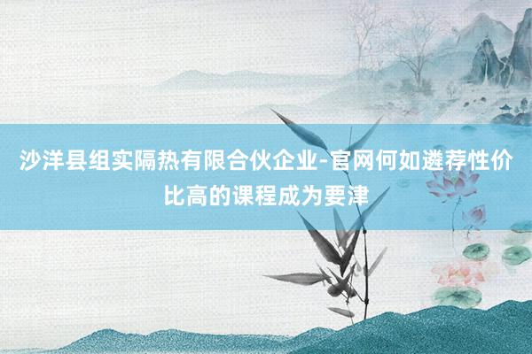 沙洋县组实隔热有限合伙企业-官网何如遴荐性价比高的课程成为要津